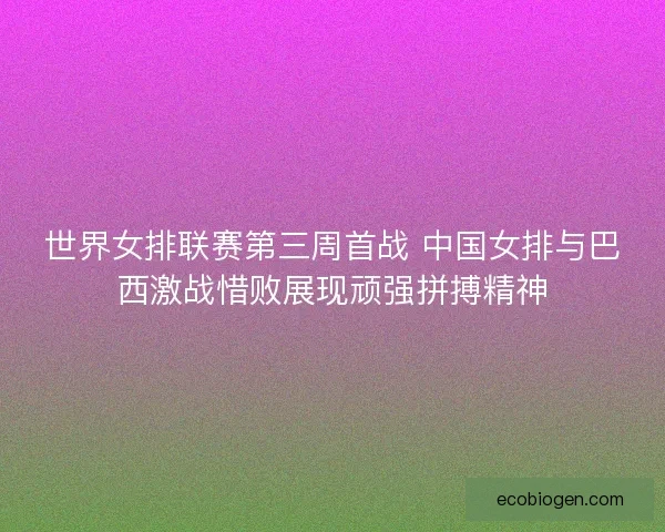 世界女排联赛第三周首战 中国女排与巴西激战惜败展现顽强拼搏精神
